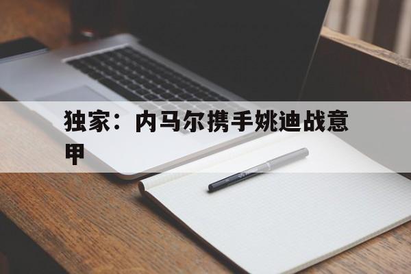 独家：内马尔携手姚迪战意甲(穆里尼奥加盟西汉姆联最新消息)